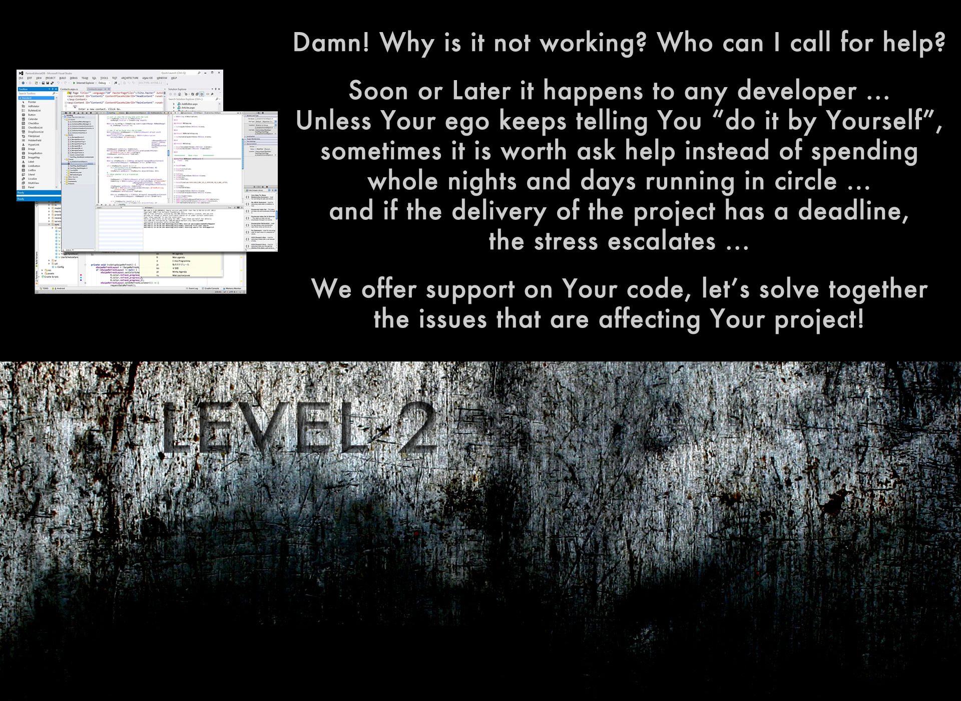 Damn! Why is it not working? Who can I call for help? Soon or Later it happens to any developer ...
Unless Your ego keeps telling You 'do it by Yourself', sometimes it is worth ask help instead of spending whole nights and days running in circle ... and if the delivery of the project has a deadline, the stress escalates ... We offer support on Your code, let's solve together the issues that are affecting Your project!